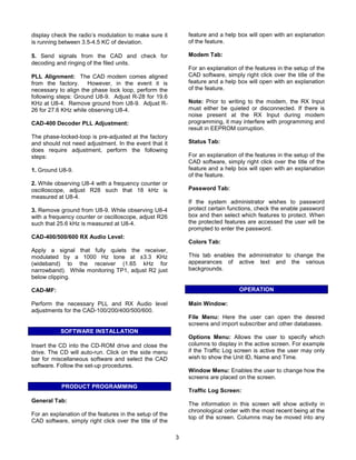 display check the radio’s modulation to make sure it         feature and a help box will open with an explanation
is running between 3.5-4.5 KC of deviation.                  of the feature.

5. Send signals from the CAD and check for                   Modem Tab:
decoding and ringing of the filed units.
                                                             For an explanation of the features in the setup of the
PLL Alignment: The CAD modem comes aligned                   CAD software, simply right click over the title of the
from the factory. However, in the event it is                feature and a help box will open with an explanation
necessary to align the phase lock loop, perform the          of the feature.
following steps: Ground U8-9. Adjust R-28 for 19.6
KHz at U8-4. Remove ground from U8-9. Adjust R-              Note: Prior to writing to the modem, the RX Input
26 for 27.6 KHz while observing U8-4.                        must either be quieted or disconnected. If there is
                                                             noise present at the RX Input during modem
CAD-400 Decoder PLL Adjustment:                              programming, it may interfere with programming and
                                                             result in EEPROM corruption.
The phase-locked-loop is pre-adjusted at the factory
and should not need adjustment. In the event that it         Status Tab:
does require adjustment, perform the following
steps:                                                       For an explanation of the features in the setup of the
                                                             CAD software, simply right click over the title of the
1. Ground U8-9.                                              feature and a help box will open with an explanation
                                                             of the feature.
2. While observing U8-4 with a frequency counter or
oscilloscope, adjust R28 such that 18 kHz is                 Password Tab:
measured at U8-4.
                                                             If the system administrator wishes to password
3. Remove ground from U8-9. While observing U8-4             protect certain functions, check the enable password
with a frequency counter or oscilloscope, adjust R26         box and then select which features to protect. When
such that 25.6 kHz is measured at U8-4.                      the protected features are accessed the user will be
                                                             prompted to enter the password.
CAD-400/500/600 RX Audio Level:
                                                             Colors Tab:
Apply a signal that fully quiets the receiver,
modulated by a 1000 Hz tone at ±3.3 KHz                      This tab enables the administrator to change the
(wideband) to the receiver (1.65 kHz for                     appearances of active text and the various
narrowband). While monitoring TP1, adjust R2 just            backgrounds.
below clipping.

CAD-MF:                                                                          OPERATION

Perform the necessary PLL and RX Audio level                 Main Window:
adjustments for the CAD-100/200/400/500/600.
                                                             File Menu: Here the user can open the desired
                                                             screens and import subscriber and other databases.
           SOFTWARE INSTALLATION
                                                             Options Menu: Allows the user to specify which
Insert the CD into the CD-ROM drive and close the            columns to display in the active screen. For example
drive. The CD will auto-run. Click on the side menu          if the Traffic Log screen is active the user may only
bar for miscellaneous software and select the CAD            wish to show the Unit ID, Name and Time.
software. Follow the set-up procedures.
                                                             Window Menu: Enables the user to change how the
                                                             screens are placed on the screen.
           PRODUCT PROGRAMMING
                                                             Traffic Log Screen:
General Tab:
                                                             The information in this screen will show activity in
                                                             chronological order with the most recent being at the
For an explanation of the features in the setup of the
                                                             top of the screen. Columns may be moved into any
CAD software, simply right click over the title of the

                                                         3
 