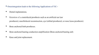 • Osseointegration leads to the following Applications of TiC:-
• Dental implantations.
• Retention of a craniofacial prosthesis such as an artificial ear (ear
prosthesis), maxillofacial reconstruction, eye (orbital prosthesis), or nose (nose prosthesis).
• Bone anchored limb prostheses.
• Bone anchored hearing conduction amplification (Bone anchored hearing aid).
• Knee and joint replacement.
 