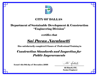 CITY OF DALLAS
certifies that
Has satisfactorily completed 3 hours of Professional Training in
Construction Standards and Inspection for
Public Improvements
Issued this 9th day of December, 2016
Ali Hatefi, P.E.
Senior Engineer
Sai Pavan Naralasetti
Department of Sustainable Development & Construction
“Engineering Division”
 