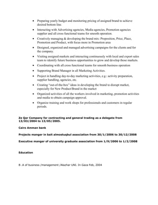 • Preparing yearly budget and monitoring pricing of assigned brand to achieve
desired bottom line.
• Interacting with Advertising agencies, Media agencies, Promotion agencies
supplier and all cross functional teams for smooth operation.
• Creatively managing & developing the brand mix: Proposition, Price, Place,
Promotion and Product, with focus more in Promotion area
• Designed, organized and managed advertising campaigns for the clients and for
the company.
• Visiting assigned markets and interacting continuously with local and export sales
team to identify future business opportunities to grow and develop those markets.
• Coordinating with all cross functional teams for smooth business operation
• Supporting Brand Manager in all Marketing Activities.
• Project in handling day-to-day marketing activities, e.g.: activity preparation,
supplier handling, agencies, etc.
• Creating “out-of-the-box” ideas in developing the brand to disrupt market,
especially for New Product/Brand in the market
• Organized activities of all the workers involved in marketing, promotion activities
and media to obtain campaign approval.
• Organize training and work shops for professionals and customers in regular
periods.
Ze Qar Company for contracting and general trading as a delegate from
13/03/2004 to 13/05/2005.
Cairo Amman bank
Projects manger in bait almostuqbul association from 30/1/2006 to 30/12/2008
Executive manger of university graduate association from 1/9/2006 to 1/2/2008
Education
B .A of business /management /Alazhar UNI. In Gaza Feb, 2004
 
