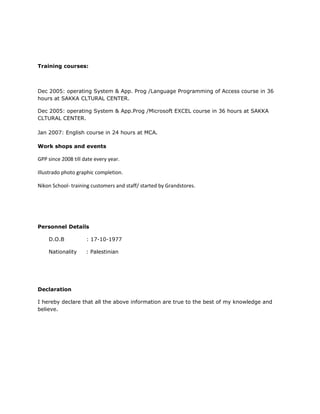 Training courses:
Dec 2005: operating System & App. Prog /Language Programming of Access course in 36
hours at SAKKA CLTURAL CENTER.
Dec 2005: operating System & App.Prog /Microsoft EXCEL course in 36 hours at SAKKA
CLTURAL CENTER.
Jan 2007: English course in 24 hours at MCA.
Work shops and events
GPP since 2008 till date every year.
Illustrado photo graphic completion.
Nikon School- training customers and staff/ started by Grandstores.
Personnel Details
D.O.B : 17-10-1977
Nationality : Palestinian
Declaration
I hereby declare that all the above information are true to the best of my knowledge and
believe.
 