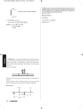C2_FIS_BDE_RGERAL_Alelex_prof 07/10/11 12:37 Página 18




                                                                                     A distância entre as pessoas será máxima quando a prancha estiver na
                                                                                     iminência de girar em torno de B, o que ocorre quando a força no apoio A
                                                                                     for nula. Impondo, para o equilíbrio da prancha, que o somatório das
                                           A mola está sendo tracionada (alongada)
                                                                                     forças em relação ao ponto B seja nulo temos:
                                                                                     (PP + P1) d1 = P2 d2
                                                                                     60,0 g 1,0 = 50,0 g . d2

                                                                                      d2 = 1,2 m

             c) Lei de Hooke: Fmola = k x                                            x = d2 + 1,0 m ⇒     x = 2,2 m
                12 = 5,0 .   102x   ⇒ x = 2,4 .   10–2m   = 2,4 cm                   Resposta: 2,2 m

             Respostas: a) EA = 30N e EB = 24N
                        b) 12N; tracionada
                        c) 2,4cm
FÍSICA BDE




             3. (UERJ-2011) – Uma prancha homogênea de comprimento igual a
             5,0 m e massa igual a 10,0 kg encontra-se apoiada nos pontos A e B,
             distantes 2,0 m entre si e equidistantes do ponto médio da prancha.
             Sobre a prancha, estão duas pessoas, cada uma delas com massa igual
             a 50,0 kg.
             Observe a ilustração:




             Admita que uma dessas pessoas permaneça sobre o ponto médio da
             prancha.
             Nessas condições, calcule a distância máxima, em metros, que pode
             separar as duas pessoas sobre a prancha, mantendo o equilíbrio.

             RESOLUÇÃO:




             18 –
 