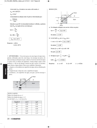 C2_FIS_BDE_RGERAL_Alelex_prof 07/10/11 12:37 Página 20




                  A área total (Atot), levando-se em conta os 60 escudos, é:            RESOLUÇÃO:
                  Atot = 60 . 0,50   (m2)

                  Atot = 30 m2

                  A intensidade da radiação solar (I) pode ser determinada por:
                      Potência
                  I = ––––––––
                        Área

                  Sabendo-se que 60% da intensidade incidente é refletida, a potência
                  total (Ptot) na região do foco será dada por:
                                                                                        a) No triângulo retângulo com um dos vértices no peixe:
                           Ptot
                  0,6 I = –––––                                                                    0,9
                           Atot                                                            tg   = –––– ⇒           tg   = 0,9
                                                                                                    1
                               Ptot
                  0,6 . 500 = –––––                                                        Da tabela:          = 42°
                                30
                                                                                        b) Lei de Snell: nAr sen        = nágua sen
                    Ptot = 9,0 . 103 W

                                                                                           1 . sen = 1,3 . 0,67 ⇒ sen           = 0,87
             Respostas: a) 60 m
                         b) 9,0 . 103 W                                                    Da tabela:          = 60°

                                                                                           Porém:     +    = 90° ⇒       + 60° = 90°

                                                                                           Da qual:        = 30°

                                                                                                                  y             y
             3. (FUVEST-2011) – Um jovem pesca em uma lagoa de água trans-              c) Da figura: tg       = –– ⇒ tg 30° = –––
                                                                                                                  x            0,9
             parente, utilizando, para isto, uma lança. Ao enxergar um peixe, ele
                                                                                                   y
             atira sua lança na direção em que o observa. O jovem está fora da água        0,58 = ––– ⇒         y = 0,52m
                                                                                                  0,9
             e o peixe está 1 m abaixo da superfície. A lança atinge a água a uma
             distância x = 90 cm da direção vertical em que o peixe se encontra,        Respostas:        a)     = 42°          b)    = 30°   c) y = 0,52m
             como ilustra a figura abaixo. Para essas condições, determine:
             a) o ângulo , de incidência na superfície da água, da luz refletida pelo
                 peixe;
FÍSICA BDE




             b) o ângulo que a lança faz com a superfície da água;
             c) a distância y, da superfície da água, em que o jovem enxerga o
                 peixe.




             NOTE E ADOTE
             Índice de refração do ar = 1
             Índice de refração da água = 1,3
             Lei de Snell: v1/v2 = sen 1/sen      2

                          Ângulo                sen                  tg
                              30°                0,50                0,58
                              40°                0,64                0,84
                              42°                0,67                0,90
                              53°                0,80                1,33
                              60°                0,87                1,73



             20 –
 
