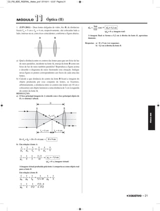C2_FIS_BDE_RGERAL_Alelex_prof 07/10/11 12:37 Página 21




        MÓDULO              11              Óptica (II)
        1. (UFV-2011) – Duas lentes delgadas de vidro, A e B, de distâncias                70,0
                                                                                      p’ = –––– (cm) ⇒ p’
                                                                                       B                 B   5,2 cm
        focais fA = 5 cm e fB = 4 cm, respectivamente, são colocadas lado a                13,5
                                                                                                      (p’ > 0 ⇒ imagem real)
                                                                                                        B
        lado, imersas no ar, com eixos coincidentes, conforme a figura abaixo.
                                                                                      A imagem final se forma a 5,2 cm à direita da lente B, aproxima-
                                                                                      damente.

                                                                                   Respostas: a) D = 9 cm (ver esquema).
                                                                                              b) 5,2 cm à direita da lente B.




        a) Qual a distância entre os centros das lentes para que um feixe de luz
           de raios paralelos, incidente na lente A, emerja da lente B como um
           feixe de luz de raios também paralelos? Reproduza a figura acima
           e desenhe o diagrama de raios ilustrando esta situação. Indique
           nessa figura os pontos correspondentes aos focos de cada uma das
           lentes.
        b) Calcule a que distância do centro da lente B ficará a imagem do
           objeto produzida por esse conjunto de lentes, se fixarmos,
           arbitrariamente, a distância entre os centros das lentes em 10 cm e
           colocarmos um objeto luminoso a uma distância de 3 cm à esquerda
           do centro da lente A.
        RESOLUÇÃO:
        a) O foco principal imagem de A coincide com o foco principal objeto de
           B, e o sistema é afocal.




                                                                                                                                                         FÍSICA BDE
           D = fA + fB ⇒ D = 5 + 4 (cm) ⇒   D = 9 cm

        b) Em relação à lente A:
             1     1      1      1   1     1
            ––– + ––– = ––– ⇒ ––– + ––– = –––
            pA    p’A    fA      3  p’A    5

            1     1     1     3–5
           ––– = ––– – ––– = –––––– ⇒ p’ = – 7,5 cm
                                        A
           p’A    5     3      15
                                     (p’ < 0 ⇒ imagem virtual)
                                       A

           A imagem virtual produzida pela lente A comporta-se como objeto real
           para a lente B.
           Em relação à lente B:
            1     1      1       1      1     1
           ––– + ––– = ––– ⇒ ––––––– + ––– = –––
           pB    p’B    fB   7,5 + 10 p’ B    4

            1     1      1    17,5 – 4
           ––– = ––– – –––– = ––––––
           p’B    4    17,5   4 . 17,5



                                                                                                                                                – 21
 