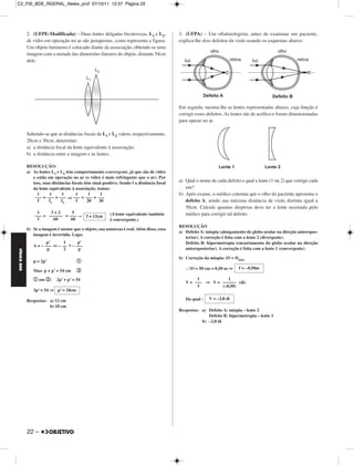 C2_FIS_BDE_RGERAL_Alelex_prof 07/10/11 12:37 Página 22




             2. (UFPE-Modificada) – Duas lentes delgadas biconvexas, L1 e L2,                3. (UFPA) – Um oftalmologista, antes de examinar um paciente,
             de vidro em operação no ar são justapostas, como representa a figura.           explica-lhe dois defeitos da visão usando os esquemas abaixo:
             Um objeto luminoso é colocado diante da associação, obtendo-se uma
             imagem com a metade das dimensões lineares do objeto, distante 54cm
             dele.




                                                                                             Em seguida, mostra-lhe as lentes representadas abaixo, cuja função é
                                                                                             corrigir esses defeitos. As lentes são de acrílico e foram dimensionadas
                                                                                             para operar no ar.

             Sabendo-se que as distâncias focais de L1 e L2 valem, respectivamente,
             20cm e 30cm, determine:
             a) a distância focal da lente equivalente à associação;
             b) a distância entre a imagem e as lentes.

             RESOLUÇÃO:
             a) As lentes L1 e L2 têm comportamento convergente, já que são de vidro
                e estão em operação no ar (o vidro é mais refringente que o ar). Por
                isso, suas distâncias focais têm sinal positivo. Sendo f a distância focal
                                                                                             a) Qual o nome de cada defeito e qual a lente (1 ou 2) que corrige cada
                da lente equivalente à associação, temos:                                       um?
                  1      1      1       1       1     1                                      b) Após exame, o médico constata que o olho do paciente apresenta o
                 ––– = ––– + ––– ⇒ ––– = ––– + –––
                   f     f1     f2      f      20    30                                         defeito A, sendo sua máxima distância de visão distinta igual a
                                                                                                50cm. Calcule quantas dioptrias deve ter a lente receitada pelo
                  1     3+2       5                        (A lente equivalente também          médico para corrigir tal defeito.
                 ––– = –––––– = ––– ⇒ f = 12cm
                  f      60      60                        é convergente.)
                                                                                             RESOLUÇÃO
             b) Se a imagem é menor que o objeto, sua natureza é real. Além disso, essa
                                                                                             a) Defeito A: miopia (alongamento do globo ocular na direção anteropos-
                imagem é invertida. Logo:
                                                                                                terior). A correção é feita com a lente 2 (divergente).
                       p’      1      p’                                                        Defeito B: hipermetropia (encurtamento do globo ocular na direção
                A = – ––– ⇒ – –– = – –––
                       p       2      p                                                         anteroposterior). A correção é feita com a lente 1 (convergente).
FÍSICA BDE




                                                                                             b) Correção da miopia: | f | = Dmáx
                p = 2p’                 a

                                        b                                                         | f | = 50 cm = 0,50 m ⇒   f = – 0,50m
                Mas: p + p’ = 54 cm
                a em b:      2p’ + p’ = 54                                                           1           1
                                                                                                V = ––– ⇒ V = –––––– (di)
                                                                                                     f        (–0,50)
                3p’ = 54 ⇒ p’ = 18cm

             Respostas: a) 12 cm                                                                Da qual :    V = –2,0 di
                        b) 18 cm
                                                                                             Respostas: a) Defeito A: miopia – lente 2
                                                                                                           Defeito B: hipermetropia – lente 1
                                                                                                        b) –2,0 di




             22 –
 
