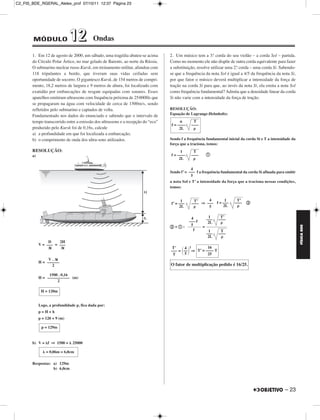 C2_FIS_BDE_RGERAL_Alelex_prof 07/10/11 12:37 Página 23




        MÓDULO                12           Ondas

       1. Em 12 de agosto de 2000, um sábado, uma tragédia abateu-se acima       2. Um músico tem a 3.ª corda do seu violão – a corda Sol – partida.
       do Círculo Polar Ártico, no mar gelado de Barents, ao norte da Rússia.    Como no momento ele não dispõe de outra corda equivalente para fazer
       O submarino nuclear russo Kursk, em treinamento militar, afundou com      a substituição, resolve utilizar uma 2.ª corda – uma corda Si. Sabendo-
       118 tripulantes a bordo, que tiveram suas vidas ceifadas sem              se que a frequência da nota Sol é igual a 4/5 da frequência da nota Si,
       oportunidade de socorro. O gigantesco Kursk, de 154 metros de compri-     por que fator o músico deverá multiplicar a intensidade da força de
       mento, 18,2 metros de largura e 9 metros de altura, foi localizado com    tração na corda Si para que, ao invés da nota Si, ela emita a nota Sol
       exatidão por embarcações de resgate equipadas com sonares. Esses          como frequência fundamental? Admita que a densidade linear da corda
       aparelhos emitiram ultrassons com frequência próxima de 25000Hz que       Si não varie com a intensidade da força de tração.
       se propagaram na água com velocidade de cerca de 1500m/s, sendo
       refletidos pelo submarino e captados de volta.                            RESOLUÇÃO:
       Fundamentado nos dados do enunciado e sabendo que o intervalo de          Equação de Lagrange-Helmholtz:
       tempo transcorrido entre a emissão dos ultrassons e a recepção do “eco”        n       T
                                                                                 f = ––––    ––––
       produzido pelo Kursk foi de 0,16s, calcule                                     2L
       a) a profundidade em que foi localizada a embarcação;
       b) o comprimento de onda dos ultra-sons utilizados.                       Sendo f a frequência fundamental inicial da corda Si e T a intensidade da
                                                                                 força que a traciona, temos:
       RESOLUÇÃO:                                                                      1      T
       a)                                                                        f = ––––    ––––       a
                                                                                      2L

                                                                                             4
                                                                                 Sendo f’ = ––– f a frequência fundamental da corda Si afinada para emitir
                                                                                             5
                                                                                 a nota Sol e T’ a intensidade da força que a traciona nessas condições,
                                                                                 temos:


                                                                                       1      T’   4       1           T’
                                                                                 f’ = –––    –– ⇒ ––– f = –––
                                                                                               ––                     ––––   b
                                                                                      2L           5      2L


                                                                                             4           1     T’
                                                                                            ––– f       –––   ––––
                                                                                                         2L
                                                                                 b÷a:        5




                                                                                                                                                             FÍSICA BDE
                                                                                                    =
                                                                                               f         1     T
                                                                                                        –––   ––––
                                                                                                         2L
                 D    2H
            V = ––– = –––
                 Δt    Δt                                                         T’   4 2        16
                                                                                 ––– = –– ⇒ T’ = –––– T
                                                                                  T     5         25
                 V . Δt
            H = ––––––
                   2                                                             O fator de multiplicação pedido é 16/25.

                 1500 . 0,16
            H = ––––––––––– (m)
                     2

             H = 120m


            Logo, a profundidade p, fica dada por:
            p=H+h
            p = 120 + 9 (m)

             p = 129m


       b) V = f ⇒ 1500 =       25000

                = 0,06m = 6,0cm

       Respostas: a) 129m
                  b) 6,0cm




                                                                                                                                                   – 23
 