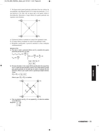 C2_FIS_BDE_RGERAL_Alelex_prof 07/10/11 12:37 Página 35




       3. Na figura temos quatro partículas eletrizadas fixas nos vértices de
       um quadrado, cuja diagonal mede 2d. As cargas das partículas 1, 2 e 3
       são positivas e de valor +Q, ao passo que a do quarto vértice é
       desconhecida. Determine a carga elétrica da quarta partícula nos
       seguintes casos distintos:




       a) O potencial elétrico resultante no centro O do quadrado é nulo.
       b) O campo elétrico resultante no centro O do quadrado é nulo.
       c) Responda, justificando: é possível satisfazer as duas condições
          simultaneamente?

       RESOLUÇÃO:
       a) Para que se anule o potencial elétrico em O, o somatório dos quatro
          potenciais parciais deve ser nulo.
                                  (+Q)
          V1,0 = V2,0 = V3,0 = K ––––––
                                    d               KQ        Qx
                    (Qx)                    V = + 3 –––– + K –––– = 0
          V4,0 = K –––––                             d        d
                      d
                                          Logo: + 3Q + Qx = 0
                                           Qx = – 3Q

       b) Devemos desenhar o vetor campo elétrico gerado pelas três cargas fixas
          em O. A seguir devemos desenhar o quarto vetor campo elétrico, gerado
          pela quarta partícula, de tal modo que ele anule a resultante dos três




                                                                                            FÍSICA BDE
          anteriores. Observe que se pode resolver a questão por simples simetria.
          Assim:
           →      →
           E1 = E4 ⇒ Qx = + Q
                         →      →
          Observe que: E2 = E3 e se anulam.




       c) Não; no primeiro caso Qx < 0 e no segundo Qx > 0, além dos módulos
          serem diferentes.
       Respostas: a) – 3Q
                  b) + Q
                  c) Não




                                                                                     – 35
 