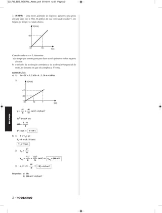 C2_FIS_BDE_RGERAL_Alelex_prof 07/10/11 12:37 Página 2




             3. (UFPB) – Uma moto, partindo do repouso, percorre uma pista
             circular cujo raio é 36m. O gráfico de sua velocidade escalar v, em
             função do tempo t, é dado abaixo.




             Considerando-se π = 3, determine
              a) o tempo que a moto gasta para fazer as três primeiras voltas na pista
                 circular.
             b) o módulo da aceleração centrípeta e da aceleração tangencial da
                 moto, no instante em que ela completa a 3.ª volta.

             RESOLUÇÃO:
             a) 1) Δs = 3C = 3 . 2 π R = 6 . 3 . 36 m = 648 m

                2)




                       ΔV     40
                     = ––– = ––– (m/s2) = 4,0 m/s2
                        Δt    10
FÍSICA BDE




                      N
                  Δs = área (V x t)

                        T . 4T
                  648 = –––––
                           2

                  T2 = 324 ⇒       T = 18 s

             b) 1)    V = V0 +     t
                  V1 = 0 + 4,0 . 18 (m/s)

                     V1 = 72 m/s

                             V2
                2)    acp = ––––
                             R

                             V12   (72)2
                      acp = –––– = –––– (m/s2) ⇒ acp = 144 m/s2
                         1    R     36              1


                                    ΔV
                3)    at = |   | = –––– ⇒ | →t | = 4,0 m/s2
                                            a
                                    Δt

             Respostas: a) 18s
                        b) 144 m/s2 e 4,0 m/s2




             2–
 