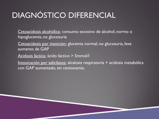 DIAGNÓSTICO DIFERENCIAL
 Cetoacidosis alcohólica: consumo excesivo de alcohol, normo o
hipoglucemia, no glucosuria
 Cetoacidosis por inanición: glucemia normal, no glucosuria, leve
aumento de GAP
 Acidosis láctica: ácido láctico > 5mmol/l
 Intoxicación por salicilatos: alcalosis respiratoria + acidosis metabólica
con GAP aumentado, sin centonemia.
 