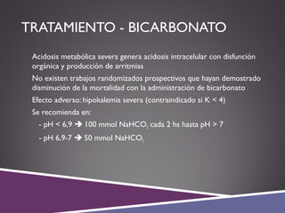 TRATAMIENTO - BICARBONATO
 Acidosis metabólica severa genera acidosis intracelular con disfunción
orgánica y producción de arritmias
 No existen trabajos randomizados prospectivos que hayan demostrado
disminución de la mortalidad con la administración de bicarbonato
 Efecto adverso: hipokalemia severa (contraindicado si K < 4)
 Se recomienda en:
- pH < 6,9  100 mmol NaHCO3 cada 2 hs hasta pH > 7
- pH 6,9-7  50 mmol NaHCO3
 