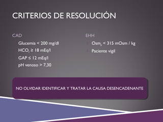 CRITERIOS DE RESOLUCIÓN
CAD EHH
 Glucemia < 200 mg/dl
 HCO3 ≥ 18 mEq/l
 GAP ≤ 12 mEq/l
 pH venoso > 7,30
 Osmpl < 315 mOsm / kg
 Paciente vigil
NO OLVIDAR IDENTIFICAR Y TRATAR LA CAUSA DESENCADENANTENO OLVIDAR IDENTIFICAR Y TRATAR LA CAUSA DESENCADENANTE
 