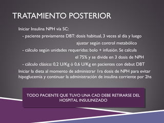 TRATAMIENTO POSTERIOR
 Iniciar Insulina NPH vía SC:
- paciente previamente DBT: dosis habitual, 3 veces al día y luego
ajustar según control metabólico
- cálculo según unidades requeridas: bolo + infusión. Se calcula
el 75% y se divide en 3 dosis de NPH
- cálculo clásico: 0,2 U/Kg ó 0,6 U/Kg en pacientes con debut DBT
 Iniciar la dieta al momento de administrar 1ra dosis de NPH para evitar
hipoglucemia y continuar la administración de insulina corriente por 2hs
TODO PACIENTE QUE TUVO UNA CAD DEBE RETIRARSE DEL
HOSPITAL INSULINIZADO
TODO PACIENTE QUE TUVO UNA CAD DEBE RETIRARSE DEL
HOSPITAL INSULINIZADO
 