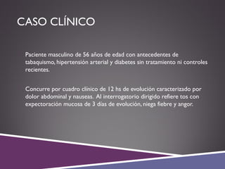 CASO CLÍNICO
 Paciente masculino de 56 años de edad con antecedentes de
tabaquismo, hipertensión arterial y diabetes sin tratamiento ni controles
recientes.
 Concurre por cuadro clínico de 12 hs de evolución caracterizado por
dolor abdominal y nauseas. Al interrogatorio dirigido refiere tos con
expectoración mucosa de 3 días de evolución, niega fiebre y angor.
 