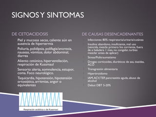 SIGNOSY SINTOMAS
DE CETOACIDOSIS DE CAUSAS DESENCADENANTES
 Piel y mucosas secas, caliente aún en
ausencia de hipertermia
 Poliuria, polidipsia, polifagia/anorexia,
nauseas, vómitos, dolor abdominal,
diarrea
 Aliento cetónico, hiperventilación,
respiración de Kussmaul
 Sensorio: alerta, somnolencia, estupor,
coma. Foco neurológico.
 Taquicardia, hipotensión, hipotensión
ortostática, arritmias, angor o
equivalentes
 Infecciones: 80% respiratoria/urinaria/cutánea
 Insulina: abandono, insuficiente, mal uso
(vencida, mezcla: primero Ins corriente, fuera
de a heladera 1 mes, no congelar, turbias
mezclar antes de aplicar)
 Stress/Politraumatismo
 Drogas: corticoides, diuréticos de asa, tiazidas,
ACO
 Transgresión alimentaria
 Hipertiroidismo
 IAM,ACV,TEP, pancreatitis aguda, abuso de
alcohol
 Debut DBT 5-20%
 