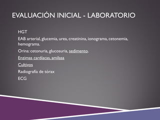 EVALUACIÓN INICIAL - LABORATORIO
 HGT
 EAB arterial, glucemia, urea, creatinina, ionograma, cetonemia,
hemograma.
 Orina: cetonuria, glucosuria, sedimento.
 Enzimas cardíacas, amilasa
 Cultivos
 Radiografía de tórax
 ECG
 