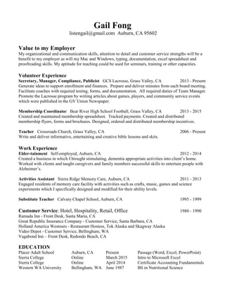 Gail Fong
listengail@gmail.com Auburn, CA 95602
Value to my Employer
My organizational and communication skills, attention to detail and customer service strengths will be a
benefit to my employer as will my Mac and Windows, typing, documentation, excel spreadsheet and
proofreading skills. My aptitude for teaching could be used for seminars, training or other capacities.
Volunteer Experience
Secretary, Manager, Compliance, Publicist GCS Lacrosse, Grass Valley, CA 2013 - Present
Generate ideas to support enrollment and finances. Prepare and deliver minutes from each board meeting.
Facilitate coaches with required testing, forms, and documentation. All required duties of Team Manager.
Promote the Lacrosse program by writing articles about games, players, and community service events
which were published in the GV Union Newspaper.
Membership Coordinator Bear River High School Football, Grass Valley, CA 2013 - 2015
Created and maintained membership spreadsheet. Tracked payments. Created and distributed
membership flyers, forms and brochures. Designed, ordered and distributed membership incentives.
Teacher Crossroads Church, Grass Valley, CA 2006 - Present
Write and deliver informative, entertaining and creative bible lessons and skits.
Work Experience
Elder-tainment Self-employed, Auburn, CA 2012 - 2014
Created a business in which I brought stimulating, dementia appropriate activities into client’s home.
Worked with clients and taught caregivers and family members successful skills to entertain people with
Alzheimer’s.
Activities Assistant Sierra Ridge Memory Care, Auburn, CA 2011 - 2013
Engaged residents of memory care facility with activities such as crafts, music, games and science
experiments which I specifically designed and modified for their ability levels.
Substitute Teacher Calvary Chapel School, Auburn, CA 1995 - 1999
Customer Service: Hotel, Hospitality, Retail, Office 1980 - 1990
Ramada Inn - Front Desk, Santa Maria, CA
Great Republic Insurance Company - Customer Service, Santa Barbara, CA
Holland America Westours - Restaurant Hostess, Tok Alaska and Skagway Alaska
Video Depot - Customer Service, Bellingham, WA
Vagabond Inn – Front Desk, Redondo Beach, CA
EDUCATION
Placer Adult School Auburn, CA Present Passage (Word, Excel, PowerPoint)
Sierra College Online March 2015 Intro to Microsoft Excel
Sierra College Online April 2014 Certificate Accounting Fundamentals
Western WA University Bellingham, WA June 1987 BS in Nutritional Science
 