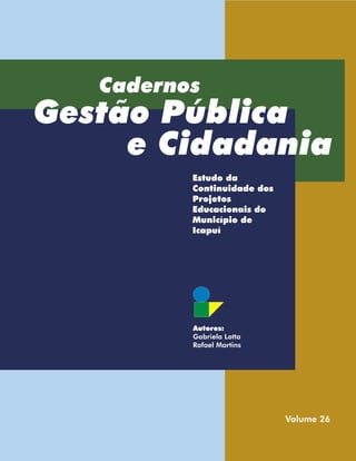 Cadernos
Gestão Pública
     e Cidadania
          Estudo da
          Continuidade dos
          Projetos
          Educacionais do
          Município de
          Icapuí




          Autores:
          Gabriela Lotta
          Rafael Martins




                             Volume 26
 