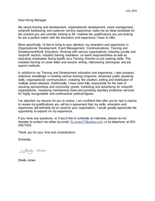 July,2015
Dear Hiring Manager:
My varied training and development, organizational development, event management,
nonprofit fundraising and customer service experience make me an ideal candidate for
the position you are currently looking to fill. I believe the qualifications you are looking
for are a perfect match with the education and experience I have to offer.
More specifically, I’d like to bring to your attention my education and experience in
Organizational Development, Event Management, Communications, Training and
Development/Adult Education. Working with various organizations including private and
nonprofit sectors, included training volunteers on event responsibilities as well as
educating employees facing layoffs as a Training Director on job seeking skills. This
included training on cover letter and resume writing, interviewing techniques and job
search methods.
In addition to my Training and Development education and experience, I also possess
extensive knowledge in creating various training programs, advanced public speaking
skills, organizational communication, including the creation, editing and distribution of
multiple press releases. Additionally, I have been fully responsible for the task of
securing sponsorships and community grants, marketing and advertising for nonprofit
organizations, increasing membership base and providing dignitary protective services
for highly recognizable and controversial political figures.
I’ve attached my resume for you to review. I am confident that after you've had a chance
to review my qualifications you will be in agreement that my skills, education and
experience will definitely be an asset to your organization. I would greatly appreciate the
opportunity to expand on my experience.
If you have any questions, or if you’d like to schedule an interview, please do not
hesitate to contact me either by email, SLJones77@yahoo.com or by telephone at 503-
936-7435.
Thank you for your time and consideration.
Sincerely,
Shelly Jones
 