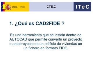 1. ¿Qué es CAD2FIDE ? Es una herramienta que se instala dentro de AUTOCAD que permite convertir un proyecto o anteproyecto de un edificio de viviendas en un fichero en formato FIDE. CTE.C 