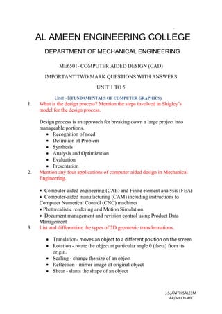 ME6501- COMPUTER AIDED DESIGN (CAD)
IMPORTANT TWO MARK QUESTIONS WITH ANSWERS
UNIT 1 TO 5
Unit -1(FUNDAMENTALS OF COMPUTER GRAPHICS)
1. What is the design process? Mention the steps involved in Shigley’s
model for the design process.
Design process is an approach for breaking down a large project into
manageable portions.
 Recognition of need
 Definition of Problem
 Synthesis
 Analysis and Optimization
 Evaluation
 Presentation
2. Mention any four applications of computer aided design in Mechanical
Engineering.
 Computer-aided engineering (CAE) and Finite element analysis (FEA)
 Computer-aided manufacturing (CAM) including instructions to
Computer Numerical Control (CNC) machines
 Photorealistic rendering and Motion Simulation.
 Document management and revision control using Product Data
Management
3. List and differentiate the types of 2D geometric transformations.
 Translation- moves an object to a different position on the screen.
 Rotation - rotate the object at particular angle θ (theta) from its
origin.
 Scaling - change the size of an object
 Reflection - mirror image of original object
 Shear - slants the shape of an object
J.S.JAVITH SALEEM
AP/MECH-AEC
AL AMEEN ENGINEERING COLLEGE
DEPARTMENT OF MECHANICAL ENGINEERING
 
