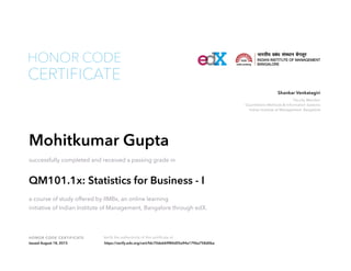 Faculty Member
Quantitative Methods & Information Systems
Indian Institute of Management, Bangalore
Shankar Venkatagiri
HONOR CODE CERTIFICATE Verify the authenticity of this certificate at
CERTIFICATE
HONOR CODE
Mohitkumar Gupta
successfully completed and received a passing grade in
QM101.1x: Statistics for Business - I
a course of study offered by IIMBx, an online learning
initiative of Indian Institute of Management, Bangalore through edX.
Issued August 18, 2015 https://verify.edx.org/cert/fdc70de669f84d05a94a1796a758d0ba
 
