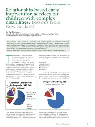 THE SOCIALWORLD AROUNDTHE BABY
Blackburn,IJBPE,vol 3,issue 3 27
Relationship-based early
intervention services for
children with complex
disabilities: Lessons from
New Zealand
The Champion Centre, located in Christchurch, New Zealand, provides a relationship-based early
intervention (EI) service for children with complex disabilities and their families. The programme is offered
in a Centre-based model of service, in partnership with parents, and in accordance with international best
practice. It advocates for children with disabilities through training and research. The author visited the
Centre recently on a Winston Churchill Memorial Trust Fellowship.
Keywords: relationships, early intervention, families, interdisciplinary practice, complex disabilities
T
he Champion Centre programme
is offered to children from birth to
school age who have significant
delays in at least two areas of
development. Children who attend
the Centre have a wide range of special needs
including developmental challenges as a result
of Down syndrome and other genetic disorders,
cerebral palsy, extreme prematurity, epilepsy,
developmental dyspraxia, autism and brain
injury. Children who participate come from
predominantly European NZ heritage; however,
approximately 13% are of Maori heritage and 2%
are of Pasifika heritage.
The service operates from the perspective
that every child, no matter what developmental
challenges they face, will learn and grow
through the intervention of skilled therapists and
informed parents/caregivers. The programmes are
underpinned by five principles. These are that EI
services should be:
• Relational
• Family-centred
• Strengths-based
• Ecological
• Reflective
An integrated, individual therapeutic programme
is developed for each child by the Team with the
family/whãnau (Maori word for extended family).
The programme is based on an understanding of
human development and on the New Zealand
Early Childhood Curriculum, Te Whãriki and is
carried out through a combination of hands-on
therapy and generalisation/extension activities at
Carolyn Blackburn
Research Fellow,Centre for the Study of Practice & Culture in Education,Faculty of Health
Education and Life Sciences,Birmingham City University,UK
 