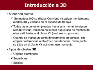 • A tener en cuenta
 Se modela, NO se dibuja: Conviene visualizar mentalmente
modelo 3D y ubicarlo en el espacio de trabajo
Todas las órdenes empleadas hasta este momento siguen
siendo válidas, teniendo en cuenta que el uso de muchas de
ellas está limitado al plano XY (cual sea su posición).
Cuando se marca un punto directamente en pantalla, sin
emplear referencias a objetos o coordenadas, dicho punto
se sitúa en el plano XY activo en ese momento.
• Tipos de objetos 3D
Objetos alámbricos
Superficies
Sólidos
Introducción a 3D
 