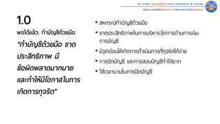 we make accounting more innovative & morale
พัฒนาระบบบัญชีด้วยนวัตกรรม นําสหกรณ์ก้าวหน้าด้วยคุณธรรม
1.0
พอได้แล้ว: ทําบัญชีด้วยมือ
• สหกรณ์ทําบัญชีด้วยมือ
• ขาดประสิทธิภาพในการบริหารจัดการด้านการเงิน
การบัญชี
• มีจุดอ่อนให้เกิดการดําเนินการที่ทุจริตได้ง่าย
• การปิดบัญชี และการสอบบัญชีทําได้ยาก
• ใช�เวลานานในการปิดบัญชี
“ทําบัญชีด้วยมือ ขาด
ประสิทธิภาพ มี
ข้อผิดพลาดมากมาย
และทําให้มีโอกาสในการ
เกิดการทุจริต”
 