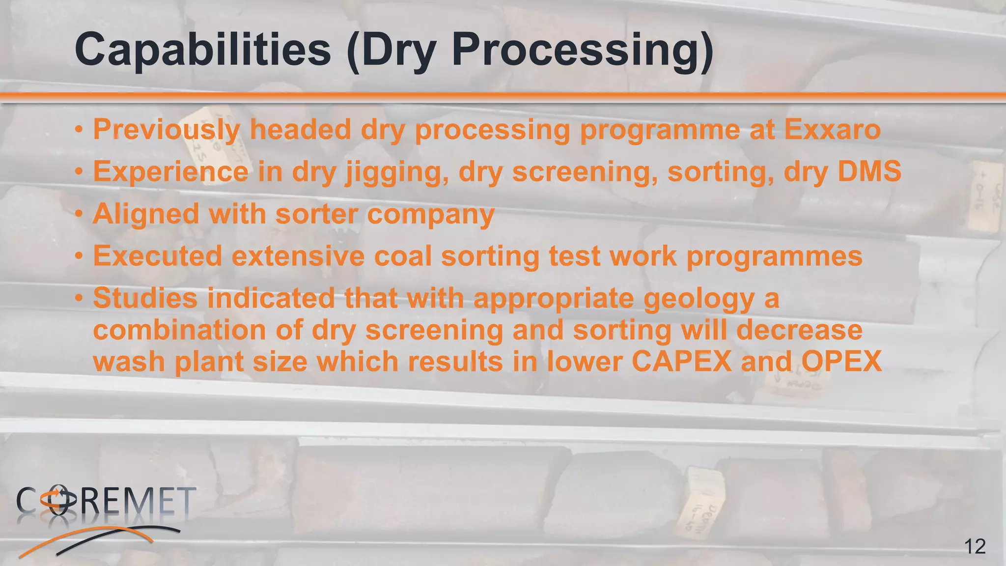 12
• Previously headed dry processing programme at Exxaro
• Experience in dry jigging, dry screening, sorting, dry DMS
• Aligned with sorter company
• Executed extensive coal sorting test work programmes
• Studies indicated that with appropriate geology a
combination of dry screening and sorting will decrease
wash plant size which results in lower CAPEX and OPEX
Capabilities (Dry Processing)
 