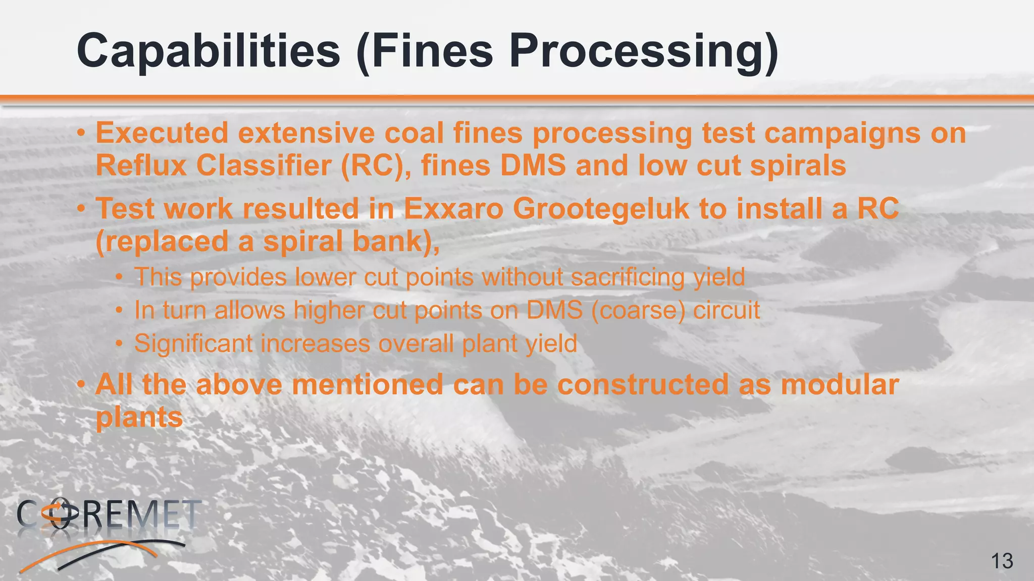 13
• Executed extensive coal fines processing test campaigns on
Reflux Classifier (RC), fines DMS and low cut spirals
• Test work resulted in Exxaro Grootegeluk to install a RC
(replaced a spiral bank),
• This provides lower cut points without sacrificing yield
• In turn allows higher cut points on DMS (coarse) circuit
• Significant increases overall plant yield
• All the above mentioned can be constructed as modular
plants
Capabilities (Fines Processing)
 