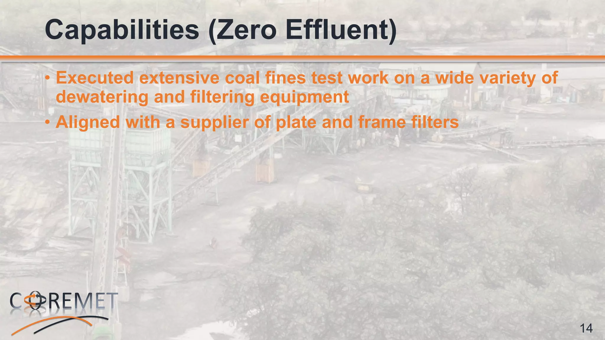 14
• Executed extensive coal fines test work on a wide variety of
dewatering and filtering equipment
• Aligned with a supplier of plate and frame filters
Capabilities (Zero Effluent)
 