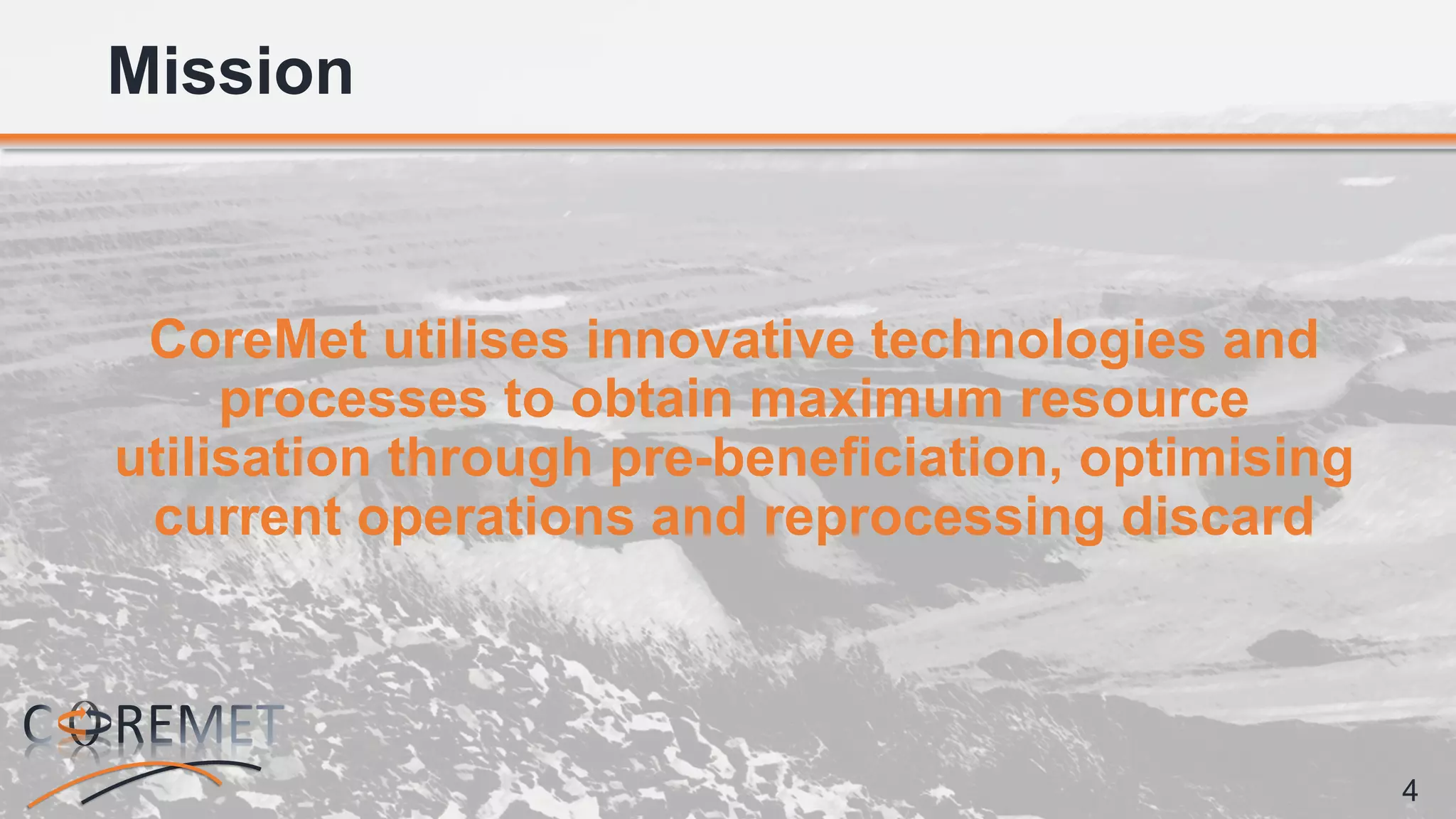 4
CoreMet utilises innovative technologies and
processes to obtain maximum resource
utilisation through pre-beneficiation, optimising
current operations and reprocessing discard
Mission
 
