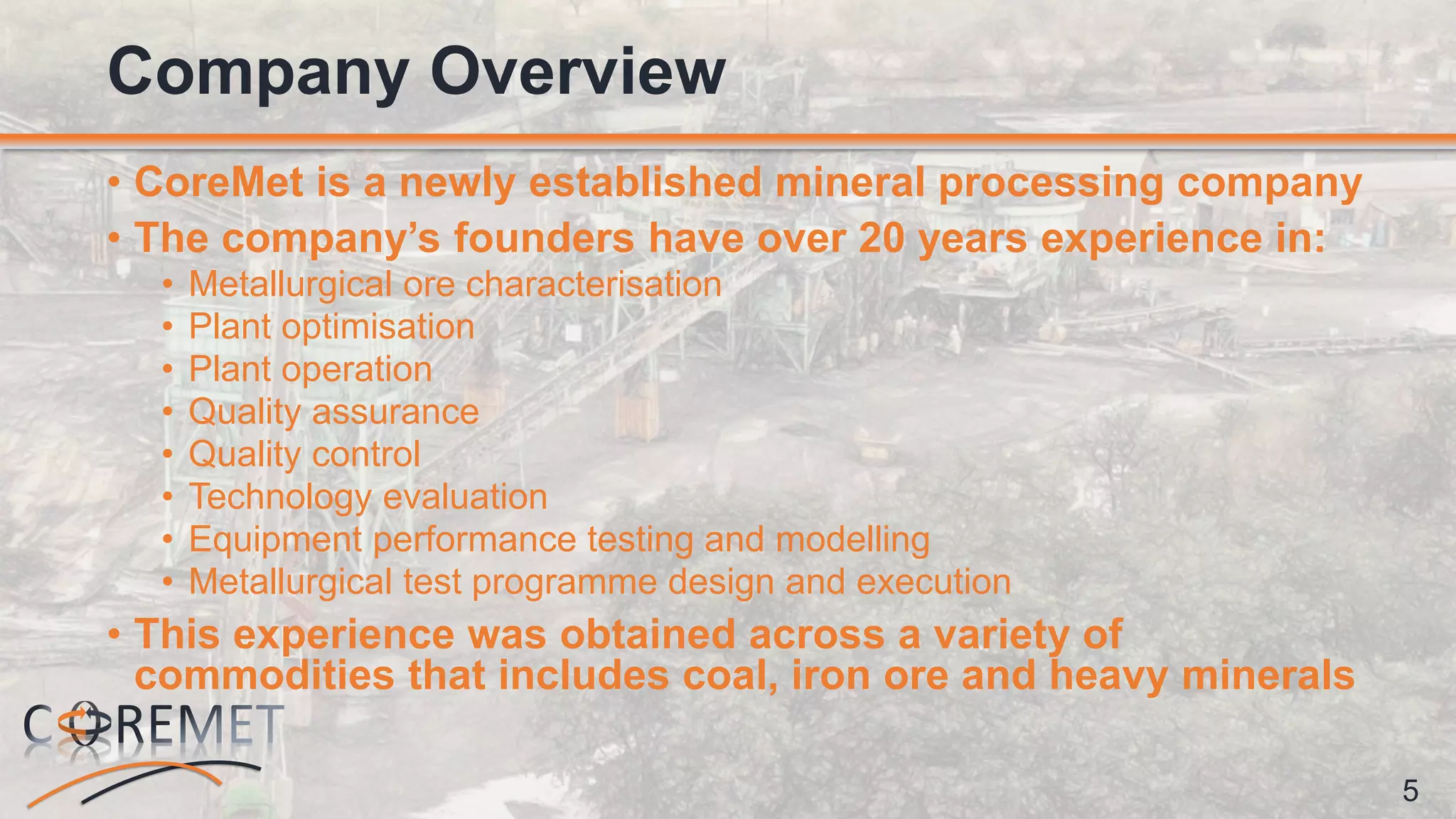 5
• CoreMet is a newly established mineral processing company
• The company’s founders have over 20 years experience in:
• Metallurgical ore characterisation
• Plant optimisation
• Plant operation
• Quality assurance
• Quality control
• Technology evaluation
• Equipment performance testing and modelling
• Metallurgical test programme design and execution
• This experience was obtained across a variety of
commodities that includes coal, iron ore and heavy minerals
Company Overview
 