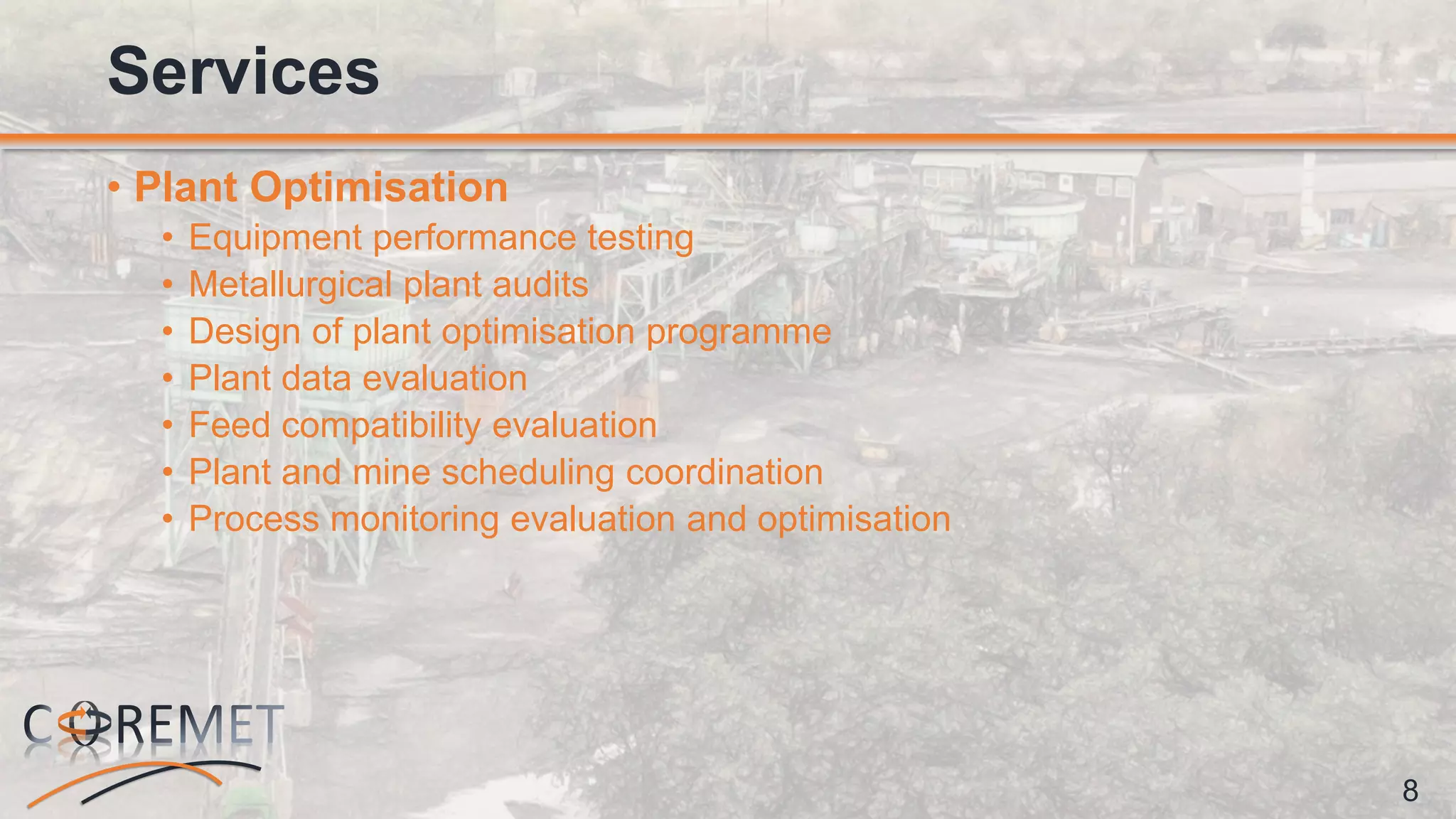 8
• Plant Optimisation
• Equipment performance testing
• Metallurgical plant audits
• Design of plant optimisation programme
• Plant data evaluation
• Feed compatibility evaluation
• Plant and mine scheduling coordination
• Process monitoring evaluation and optimisation
Services
 
