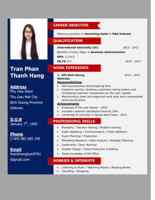 Tran Phan
Thanh Hang
Address
Phu Hoa Ward
Thu Dau Mot City
Binh Duong Province
Vietnam
D.O.B
January 7th
, 1995
Phone
(+84) 982 065 240
Email
thanhhangtran0701
@gmail.com
Seeking a position in Marketing/Sales in P&G Vietnam
International University (IU) 2013 - 2017
Bachelor of Arts; Major in Business Administration
GPA: 3.1/4.0
IELTS: 6.5 2015 - 2017
KFC Binh Duong 2014 - 2015
Waitress
Responsibilities
 Serving customers and preparing food
 Customer service: Greeting customers, taking orders, and
completing customer transactions on the cash register
 Maintaining a clean and organized work area and a presentable
store environment.
Achievements
 Employee of the year Award – 2014
 Increase customer satisfaction level by 25%
 Certificate of volunteer in Social Word Team - 2013
 Flexibility / Decision Making / Problem Solving
 Public Speaking / Communication / Public Relations
 Event Planning / Production
 Marketing Research / Data Analysis / Strategic Planning
 Leadership / Team Working
 Graphic Design / Video Production & Editing
 Good knowledge of MS Office
 Listening to Music / Watching Movies / Reading Books
 Travelling / Shopping
HOBBIES & INTERESTS
PROFESSIONAL SKILLS
CAREER OBJECTIVE
WORK EXPERIENCE
QUALIFICATION
 