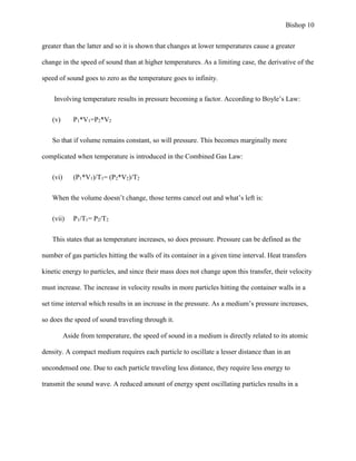 Bishop 10
greater than the latter and so it is shown that changes at lower temperatures cause a greater
change in the speed of sound than at higher temperatures. As a limiting case, the derivative of the
speed of sound goes to zero as the temperature goes to infinity.
Involving temperature results in pressure becoming a factor. According to Boyle’s Law:
(v) P1*V1=P2*V2
So that if volume remains constant, so will pressure. This becomes marginally more
complicated when temperature is introduced in the Combined Gas Law:
(vi) (P1*V1)/T1= (P2*V2)/T2
When the volume doesn’t change, those terms cancel out and what’s left is:
(vii) P1/T1= P2/T2
This states that as temperature increases, so does pressure. Pressure can be defined as the
number of gas particles hitting the walls of its container in a given time interval. Heat transfers
kinetic energy to particles, and since their mass does not change upon this transfer, their velocity
must increase. The increase in velocity results in more particles hitting the container walls in a
set time interval which results in an increase in the pressure. As a medium’s pressure increases,
so does the speed of sound traveling through it.
Aside from temperature, the speed of sound in a medium is directly related to its atomic
density. A compact medium requires each particle to oscillate a lesser distance than in an
uncondensed one. Due to each particle traveling less distance, they require less energy to
transmit the sound wave. A reduced amount of energy spent oscillating particles results in a
 