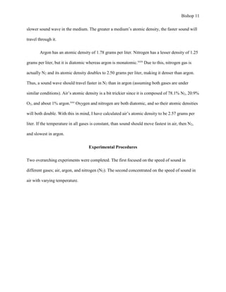 Bishop 11
slower sound wave in the medium. The greater a medium’s atomic density, the faster sound will
travel through it.
Argon has an atomic density of 1.78 grams per liter. Nitrogen has a lesser density of 1.25
grams per liter, but it is diatomic whereas argon is monatomic.xxix
Due to this, nitrogen gas is
actually N2 and its atomic density doubles to 2.50 grams per liter, making it denser than argon.
Thus, a sound wave should travel faster in N2 than in argon (assuming both gases are under
similar conditions). Air’s atomic density is a bit trickier since it is composed of 78.1% N2, 20.9%
O2, and about 1% argon.xxx
Oxygen and nitrogen are both diatomic, and so their atomic densities
will both double. With this in mind, I have calculated air’s atomic density to be 2.57 grams per
liter. If the temperature in all gases is constant, than sound should move fastest in air, then N2,
and slowest in argon.
Experimental Procedures
Two overarching experiments were completed. The first focused on the speed of sound in
different gases; air, argon, and nitrogen (N2). The second concentrated on the speed of sound in
air with varying temperature.
 