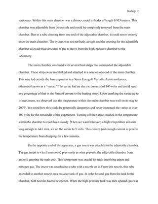 Bishop 13
stationary. Within this main chamber was a thinner, metal cylinder of length 0.955 meters. This
chamber was adjustable from the outside and could be completely removed from the main
chamber. Due to a tube abutting from one end of the adjustable chamber, it could never entirely
enter the main chamber. The system was not perfectly airtight and the opening for the adjustable
chamber allowed trace amounts of gas to move from the high-pressure chamber to the
laboratory.
The main chamber was lined with several heat strips that surrounded the adjustable
chamber. These strips were interlinked and attached to a wire on one end of the main chamber.
This wire led outside the base apparatus to a Staco Energy® Variable Autotransformer,
otherwise known as a “variac.” The variac had an electric potential of 140 volts and could send
any percentage of that in the form of current to the heating strips. Upon cranking the variac up to
its maximum, we observed that the temperature within the main chamber was well on its way to
200ºF. We noted how this could be potentially dangerous and never increased the variac to over
100 volts for the remainder of the experiment. Turning off the variac resulted in the temperature
within the chamber to cool down slowly. When we wanted to keep a high temperature constant
long enough to take data, we set the variac to 5 volts. This created just enough current to prevent
the temperature from dropping for a few minutes.
On the opposite end of the apparatus, a gas insert was attached to the adjustable chamber.
The gas insert is what I mentioned previously as what prevents the adjustable chamber from
entirely entering the main one. This component was crucial for trials involving argon and
nitrogen gas. The insert was attached to a tube with a nozzle on it. From this nozzle, this tube
extended to another nozzle on a massive tank of gas. In order to send gas from the tank to the
chamber, both nozzles had to be opened. When the high-pressure tank was then opened, gas was
 