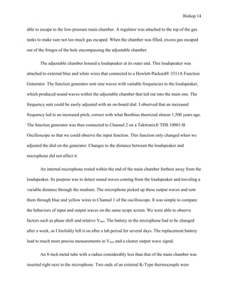 Bishop 14
able to escape to the low-pressure main chamber. A regulator was attached to the top of the gas
tanks to make sure not too much gas escaped. When the chamber was filled, excess gas escaped
out of the fringes of the hole encompassing the adjustable chamber.
The adjustable chamber housed a loudspeaker at its outer end. This loudspeaker was
attached to external blue and white wires that connected to a Hewlett-Packard® 3311A Function
Generator. The function generator sent sine waves with variable frequencies to the loudspeaker,
which produced sound waves within the adjustable chamber that led out into the main one. The
frequency sent could be easily adjusted with an on-board dial. I observed that an increased
frequency led to an increased pitch, correct with what Boethius theorized almost 1,500 years ago.
The function generator was then connected to Channel 2 on a Tektronix® TDS 10001-B
Oscilloscope so that we could observe the input function. This function only changed when we
adjusted the dial on the generator. Changes to the distance between the loudspeaker and
microphone did not affect it.
An internal microphone rested within the end of the main chamber furthest away from the
loudspeaker. Its purpose was to detect sound waves coming from the loudspeaker and traveling a
variable distance through the medium. The microphone picked up these output waves and sent
them through blue and yellow wires to Channel 1 of the oscilloscope. It was simple to compare
the behaviors of input and output waves on the same scope screen. We were able to observe
factors such as phase shift and relative Vrms. The battery in the microphone had to be changed
after a week, as I foolishly left it on after a lab period for several days. The replacement battery
lead to much more precise measurements in Vrms and a clearer output wave signal.
An 8-inch metal tube with a radius considerably less than that of the main chamber was
inserted right next to the microphone. Two ends of an external K-Type thermocouple were
 