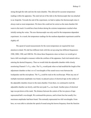 Bishop 15
strung through this tube and into the main chamber. This allowed for accurate temperature
readings within the apparatus. The ends led out of the tube to the thermocouple that was attached
to an Amprobe. Towards the end of the experiment, we had to replace the thermocouple since it
always read as room temperature. We knew this could not be correct as the main chamber felt
warm to the touch. It could have been broken during the extreme temperatures reached when
initially testing the variac. The new thermocouple was only used for the temperature-dependent
experiment. As a result, the temperature readings for the medium-dependent experiment could be
slightly off.
The speed of sound measurements for the room-temperature air required the least
attention to detail. We did four different trials with this set-up using four different frequencies:
2500, 2000, 1500, and 1000 Hz. We chose these frequencies since we knew we would get at
least a full wavelength to measure within the confines of the apparatus. Each trial started with us
entering the desired frequency. Then we would slide the adjustable chamber while closely
monitoring Channel 1’s Vrms value. The Vrms would peak when we had modified the length of the
adjustment chamber so that n or n/2 wavelengths of the sound waves were between the
loudspeaker and the microphone. The Vrms could be read on the oscilloscope. When any one of
multiple maximum amplitudes was found, we placed a piece of electrical tape on the surface of
the adjustable chamber closest to the main chamber. From there, we continued to inch the
adjustable chamber out slowly, until the next peak Vrms was found. Another piece of electrical
tape was put down at this mark. The distance between the centers of the two pieces of tape
represented half a wavelength. We continued this process, until at least four but usually five
maximum amplitudes had been found. This normally represented two full wavelengths. From
here, we were able to calculate the speed of sound using the known frequency from the function
 