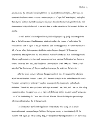Bishop 16
generator and the calculated wavelength from our handmade measurements. Afterwards, we
measured the displacements between consecutive pieces of tape (half wavelengths), multiplied
them by two and then by the frequency to make sure this speed somewhat agreed with the best
measurement for speed of sound. It was also done to make sure none of the intervals deviated too
greatly.
The next portion of this experiment required using argon. My group cracked open the
door to the hallway as well as laboratory window to reduce the chance of suffocation. We
connected the tank of argon to the gas insert and let it fill the apparatus. We knew the tank was
full of argon when the temperature inside the main chamber dropped 2°C from room
temperature. The argon within the insulated tank was known to be less than room temperature.
After a couple minutes, we then took measurements in an identical fashion to when there was
normal air inside. This time, only three trials (at frequencies 2500, 2000, and 1500 Hz) were
recorded. We then turned off the gas supply and removed the tank from the laboratory.
After the argon tests, we allowed the apparatus to sit for a few days so that all argon
would vacate the main chamber. A tank of N2 was then brought in and secured to the lab bench.
The exact same process for the previous two gases resulted in three usable trials of data
collection. These trials were performed with input waves of 2500, 2000, and 1500 Hz. The safety
precautions taken for argon were not as rigorously followed for this gas, as it already composes
78% of the surrounding air. These ten total trials between three different gases gave enough
information to conclude the first experiment.
The temperature-dependent experiment could only be done using air; an astute
observation made by my colleague William. During our attempt to simultaneously fill the
chamber with argon gas while heating it up, we noticed that the temperature was not increasing
 