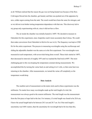 Bishop 17
at all. William realized that the reason the gas was not being heated was because of the flow.
Cold argon flowed into the chamber, got heated, and then was pushed out of the apparatus by
new, colder argon coming from the tank. The result would have been the same for nitrogen, and
so we did not even bother testing temperature-dependence with that one. This discovery led to
my group only experimenting with air, since it did not have a flow.
The air inside the chamber was initially heated to 140ºF. We decided to measure in
Fahrenheit for this experiment, since Amprobes read it more accurately than Celsius. We could
then make conversions from Fahrenheit to Kelvin for use in (ii). The frequency was kept at 2500
Hz for the entire experiment. The process to measuring wavelengths using the oscilloscope and
sliding the adjustable chamber was the same as in the first experiment. Two wavelengths were
measured at each temperature, with seven trials being done overall. These trials started at 140ºF,
then decreased in intervals of roughly 10ºF until we reached the final trial at 80ºF. The most
challenging part to this was keeping the temperature constant during measurements. We
accomplished this by turning the variac back on and setting it to 6 volts, so that some heat was
returning to the chamber. After measurements, we turned the variac off completely so the
temperature would drop.
Data Analysis
The smallest unit of measurement on the meter stick used in these experiments was the
millimeter. No matter how many wavelengths made up the total length of a trial, the
measurement was always good to the nearest millimeter. The total length was the measurement
from the first piece of tape laid to the last. For instance, if a total length was found to be 28.6 cm,
I knew the actual length had to be between 28.5 cm and 28.7 cm. So if the total length’s
uncertainty was 0.001 meters, than the uncertainty for wavelength had to be less than this,
 