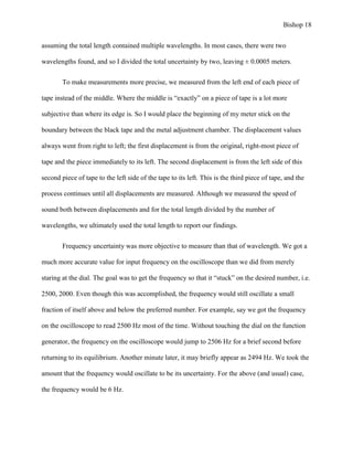 Bishop 18
assuming the total length contained multiple wavelengths. In most cases, there were two
wavelengths found, and so I divided the total uncertainty by two, leaving ± 0.0005 meters.
To make measurements more precise, we measured from the left end of each piece of
tape instead of the middle. Where the middle is “exactly” on a piece of tape is a lot more
subjective than where its edge is. So I would place the beginning of my meter stick on the
boundary between the black tape and the metal adjustment chamber. The displacement values
always went from right to left; the first displacement is from the original, right-most piece of
tape and the piece immediately to its left. The second displacement is from the left side of this
second piece of tape to the left side of the tape to its left. This is the third piece of tape, and the
process continues until all displacements are measured. Although we measured the speed of
sound both between displacements and for the total length divided by the number of
wavelengths, we ultimately used the total length to report our findings.
Frequency uncertainty was more objective to measure than that of wavelength. We got a
much more accurate value for input frequency on the oscilloscope than we did from merely
staring at the dial. The goal was to get the frequency so that it “stuck” on the desired number, i.e.
2500, 2000. Even though this was accomplished, the frequency would still oscillate a small
fraction of itself above and below the preferred number. For example, say we got the frequency
on the oscilloscope to read 2500 Hz most of the time. Without touching the dial on the function
generator, the frequency on the oscilloscope would jump to 2506 Hz for a brief second before
returning to its equilibrium. Another minute later, it may briefly appear as 2494 Hz. We took the
amount that the frequency would oscillate to be its uncertainty. For the above (and usual) case,
the frequency would be 6 Hz.
 