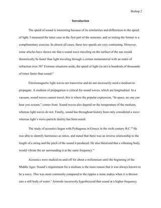 Bishop 2
Introduction
The speed of sound is interesting because of its similarities and differences to the speed
of light. I measured the latter case in the first part of the semester, and so testing the former is a
complimentary exercise. In almost all cases, these two speeds are very contrasting. However,
some articles have shown me that a sound wave traveling on the surface of the sun would
theoretically be faster than light traveling through a certain metamaterial with an index of
refraction over 38!i
Extreme situations aside, the speed of light (in air) is hundreds of thousands
of times faster than sound.ii
Electromagnetic light waves are transverse and do not necessarily need a medium to
propagate. A medium of propagation is critical for sound waves, which are longitudinal. In a
vacuum, sound waves cannot travel; this is where the popular expression, “In space, no one can
hear you scream,” comes from. Sound waves also depend on the temperature of the medium,
whereas light waves do not. Finally, sound has throughout history been only considered a wave
whereas light’s wave-particle duality has been noted.
The study of acoustics began with Pythagoras in Greece in the sixth century B.C.iii
He
was able to identify harmonics as ratios, and stated that there was an inverse relationship to the
length of a string and the pitch of the sound it produced. He also theorized that a vibrating body
would vibrate the air surrounding it at the same frequency.iv
Acoustics were studied on-and-off for about a millennium until the beginning of the
Middle Ages. Sound’s requirement for a medium is the main reason that it was always known to
be a wave. This was most commonly compared to the ripples a stone makes when it is thrown
into a still body of water.v
Aristotle incorrectly hypothesized that sound at a higher frequency
 