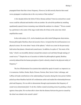 Bishop 3
propagated faster than that a lower frequency. However, he did correctly theorize that sound
waves propagate in mediums due to the very motion of that medium.vi
A few decades before the birth of Christ, Roman architect Vetruvius noticed how sound
waves could be reflected and interfere with one another. He solved this problem by installing
equidistantly-spaced, bronze resonating vases behind the audience in a theater.vii
Waves created
by a performer in the center of the stage would strike all of these at the same time which
amplified the sound.
In the sixth century A.D., twelve-hundred years after initial Pythagorean observations,
Roman philosopher Boethius observed acoustics from a viewpoint that favored humanism over
physical science. He wrote about “music of the spheres,” which was a term for the previously-
held notion that planets vibrated and created music. In addition, he spoke of, “the music of the
body,” which is an incredibly abstract concept that connects soul and body through analogy of
sound waves.viii
Despite the use of acoustics to further his philosophical agenda, Boethius
correctly deduced that the human perception of pitch is directly related to the physical reality of
frequency.ix
The list of Reformation Era scientists that studied the speed of sound is as impressive as
it is numerous. Galileo, Hooke, Boyle, Poisson, Newton, Biot, Savort, Euler, LaGrange, and
LaPlace all made contributions to the understanding of acoustics during this time period. Galileo
picked up where Boethius had left off a millennium earlier and studied the relationship between
pitch and frequency. He was able to demonstrate through experimentation that frequency of
sound waves determined pitch. To do this, Galileo created screeching noises by grinding a chisel
against a brass plate. He was then able to show that the distance between the grooves caused by
the chisel was related to the screech’s pitch.x
 