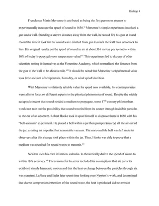 Bishop 4
Frenchman Marin Mersenne is attributed as being the first person to attempt to
experimentally measure the speed of sound in 1636.xi
Mersenne’s simple experiment involved a
gun and a wall. Standing a known distance away from the wall, he would fire his gun at it and
record the time it took for the sound wave emitted from gun to reach the wall then echo back to
him. His original results put the speed of sound in air at about 316 meters per seconds- within
10% of today’s expected room temperature value!xii
This experiment led to dozens of other
scientists testing it themselves at the Florentine Academy, which normalized the distance from
the gun to the wall to be about a mile.xiii
It should be noted that Mersenne’s experimental value
took little account of temperature, humidity, or wind speed/direction.
With Mersenne’s relatively reliable value for speed now available, his contemporaries
were able to focus on different aspects to the physical phenomena of sound. Despite the widely
accepted concept that sound needed a medium to propagate, some 17th
century philosophers
would not rule out the possibility that sound traveled from its source through invisible particles
to the ear of an observer. Robert Hooke took it upon himself to disprove them in 1660 with his
“bell-vacuum” experiment. He placed a bell within a jar then pumped (nearly) all the air out of
the jar, creating an imperfect but reasonable vacuum. The once-audible bell was left mute to
observers after this change took place within the jar. Thus, Hooke was able to prove that a
medium was required for sound waves to transmit.xiv
Newton used his own invention, calculus, to theoretically derive the speed of sound to
within 16% accuracy.xv
The reasons for his error included his assumptions that air particles
exhibited simple harmonic motion and that the heat exchange between the particles through air
was constant. LaPlace and Euler later spent time looking over Newton’s work, and determined
that due to compression/extension of the sound wave, the heat it produced did not remain
 