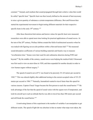 Bishop 5
constant.xvi
Instead, each medium that sound propagated through had a relative value that would
be called “specific heat.” Specific heat was then loosely defined as the amount of heat necessary
to raise a given quantity of substance a certain temperature difference. Biot and Poisson then
started the experimental movement to begin testing different materials for their respective
specific heats in the early 19th
century.xvii
After these theoretical derivations and known values for specific heat were measured,
researchers were able to spend more time looking for practical applications of sound waves. At
the turn of the 20th
century, Wallace Sabine created the field of architectural acoustics when he
was tasked with figuring out an echo problem within a Harvard lecture hall.xviii
He measured
sound-absorption coefficients of various building materials and found a way to measure
“reverberation time.” Sonars were later used for anti-submarine detection during WWI and
beyond.xix
By the middle of the century, sound waves were helping the medical field. Ultrasound
was first used to view an utero-fetus in 1958, and then expanded for another decade in order to
view human organs without surgery.xx
The speed of sound in air at 0º C was found to be precisely 331.45 meters per second in
1942.xxi
This was altered slightly after additional testing to the current accepted value of 331.29
meters per second in 1986.xxii
Naturally, humankind wanted to travel faster than this speed for
various reasons. Captain Chuck Yeager became the first person to reach the sound barrier.xxiii
He
took advantage of the fact that the speed of sound varies with the square root of temperature, and
took his aircraft up to such an altitude that he was able to travel less than 300 meters per second
and still break the sound barrier.xxiv
A motivating feature of this experiment is the number of variables I can manipulate to get
different results. The speed of light lab was absolute in that no matter what steps were taken, the
 