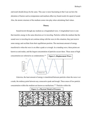Bishop 6
end result should always be the same. This case is more fascinating in that I can see how the
alteration of factors such as temperature and medium affect my found results for speed of sound.
Also, the atomic structure of the medium comes into play when calculating final values.
Theory
Sound travels through any medium as a longitudinal wave. A longitudinal wave is one
that transfers energy in the same direction as it is traveling. Particles within the medium that the
sound wave is traveling do not continue along with the wave in this situation; they just receive
some energy and oscillate from their equilibrium position. The maximum amount of energy
transferred is when the wave is at either a peak or a trough. In a standing wave, these points are
known as anti-nodes, and the largest concentration of particles occurs there. These areas of high
concentration are referred to as condensations.xxv
Likewise, the least amount of energy is transferred between particles when the wave is at
a node, the midway point between any consecutive peak and trough. These areas of low particle
concentration within the medium are known as rarefactions.xxvi
Particles within the
5 10 15
1.0
0.5
0.5
1.0
Distance (m)
Amplitude(V)
Figure 2, a Physical Model of Pressure
Figure 1, Displacement Wave
 