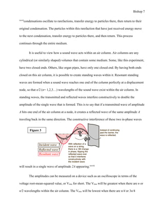 Bishop 7
xxvii
condensations oscillate to rarefactions, transfer energy to particles there, then return to their
original condensation. The particles within this rarefaction that have just received energy move
to the next condensation, transfer energy to particles there, and then return. This process
continues through the entire medium.
It is useful to view how a sound wave acts within an air column. Air columns are any
cylindrical (or similarly shaped) volumes that contain some medium. Some, like this experiment,
have two closed ends. Others, like organ pipes, have only one closed end. By having both ends
closed on this air column, it is possible to create standing waves within it. Resonant standing
waves are formed when a sound wave reaches one end of the column perfectly at a displacement
node, so that n/2 (n= 1,2,3…) wavelengths of the sound wave exist within the air column. In
standing waves, the transmitted and reflected waves interfere constructively to double the
amplitude of the single wave that is formed. This is to say that if a transmitted wave of amplitude
A hits one end of the air column at a node, it creates a reflected wave of the same amplitude A
traveling back in the same direction. The constructive interference of these two in-phase waves
will result in a single wave of amplitude 2A appearing.xxviii
The amplitudes can be measured on a device such as an oscilloscope in terms of the
voltage root-mean-squared value, or Vrms for short. The Vrms will be greatest when there are n or
n/2 wavelengths within the air column. The Vrms will be lowest when there are n/4 or 3n/4
Figure 3
 