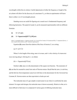Bishop 8
wavelengths within the air column. Careful adjustments of either the frequency or length of the
air column will allow for the discovery of a maximum Vrms so that an experimenter will know
there is either n or n/2 wavelengths present.
Standing waves are useful for figuring out a sound wave’s fundamental frequency and
following harmonics. The speed of sound, S, can be measured experimentally with two different
formulas:
(i) S = λ*υ m/s
(ii) S = Squareroot[(R*T*γ)/M] m/s
where λ= wavelength (meters), υ= frequency (seconds-1
), R= Universal Gas Constant, 8.314 (Joules/(mol*K)), T= temperature (Kelvin), γ=
ratio of specific heats (unitless), and M= molecular weight (kg/mol)
Equation (ii) comes from the relation of the force of tension, F, on a string:
(a) F= (m*v2
)/l
Where l is the length of the string, mass is its mass, and v is the velocity of a transverse
wave moving along it. Solving for v, we obtain:
(b) v = Squareroot[(F*l)/m]
Similar to (ii), mass is in the denominator of the square root function. The numerator of
(ii) can then be assumed to cancel into units of Newton-meters. Recall that the term γ is unit-less,
and the Kelvins from temperature cancel out with those in the denominator for the Universal Gas
Constant, R. Newton-meters are then equivalent to Joules per mol.
The molecular mass of a gas sample is much easier to use when it is uniformly the same
element. For argon and nitrogen, the molecular mass is known accurately. Relative to that, air is
more difficult to find since it is composed of various gases of differing molecular mass.
 